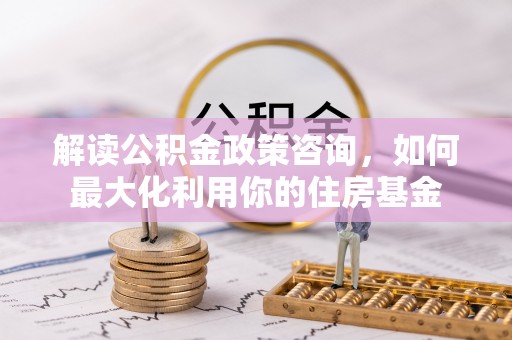 塘厦解读公积金政策咨询，如何最大化利用你的住房基金