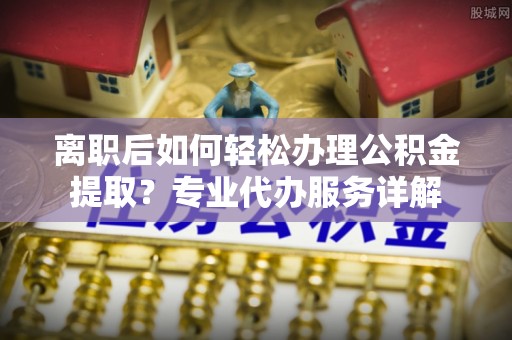 塘厦离职后如何轻松办理公积金提取？专业代办服务详解