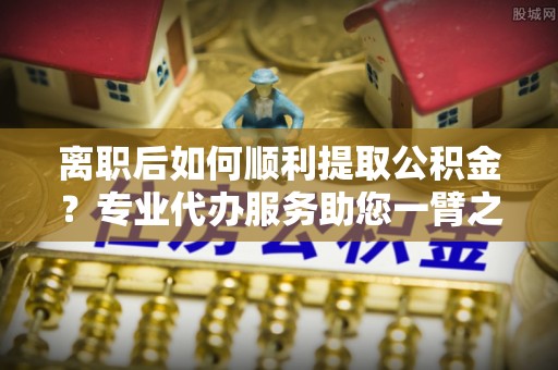 塘厦离职后如何顺利提取公积金？专业代办服务助您一臂之力