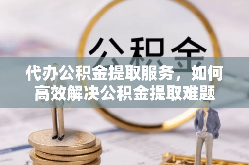 塘厦代办公积金提取服务，如何高效解决公积金提取难题