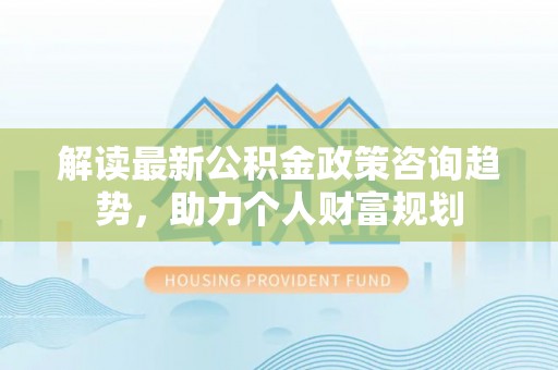 塘厦解读最新公积金政策咨询趋势，助力个人财富规划