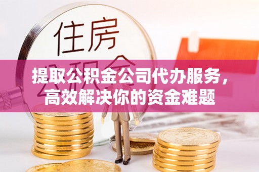 塘厦提取公积金公司代办服务，高效解决你的资金难题