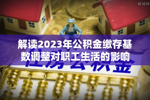 塘厦解读2023年公积金缴存基数调整对职工生活的影响